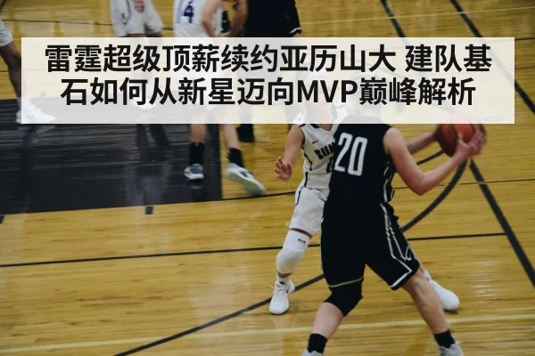 雷霆超级顶薪续约亚历山大 建队基石如何从新星迈向MVP巅峰解析